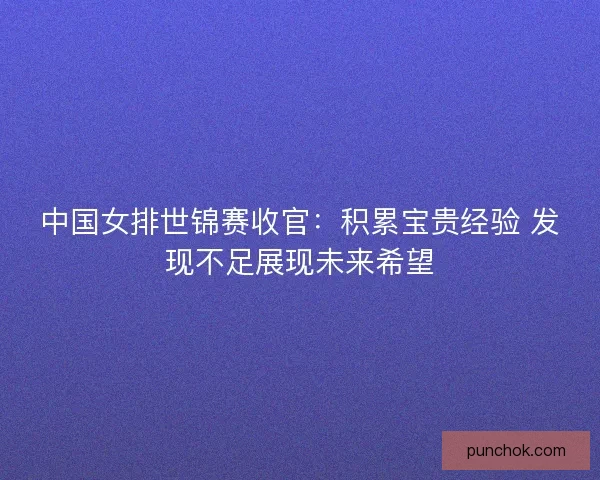 中国女排世锦赛收官：积累宝贵经验 发现不足展现未来希望