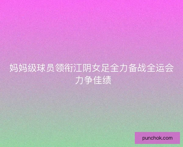 妈妈级球员领衔江阴女足全力备战全运会 力争佳绩