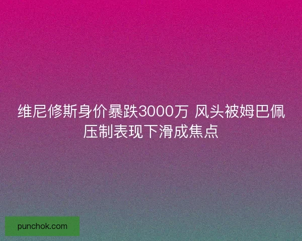 维尼修斯身价暴跌3000万 风头被姆巴佩压制表现下滑成焦点