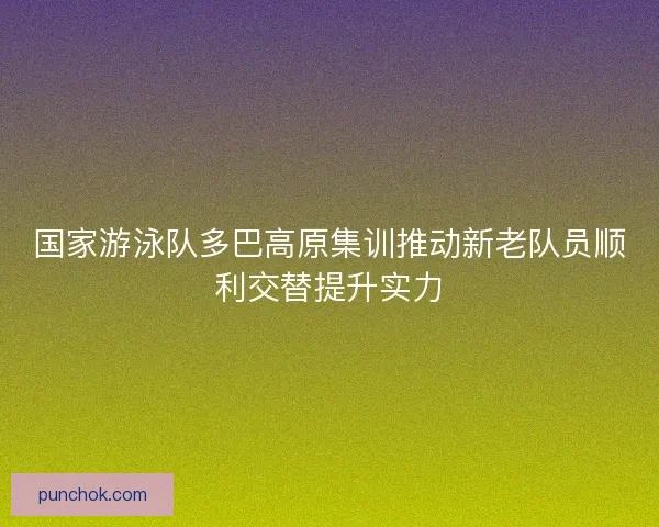 国家游泳队多巴高原集训推动新老队员顺利交替提升实力