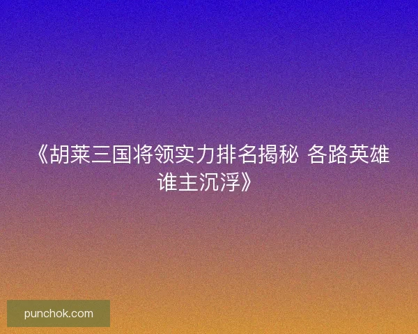 《胡莱三国将领实力排名揭秘 各路英雄谁主沉浮》